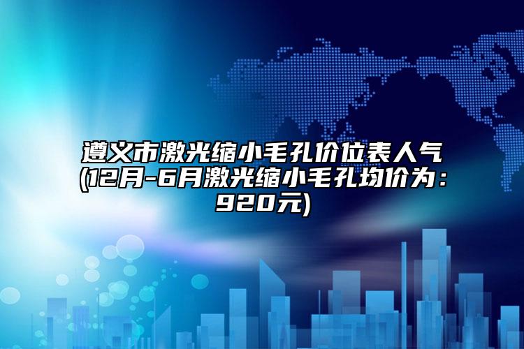 遵义市激光缩小毛孔价位表人气(12月-6月激光缩小毛孔均价为：920元)