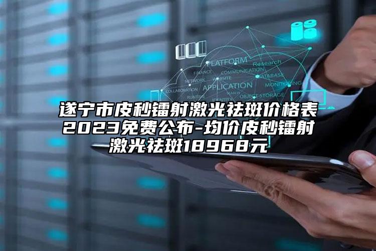 遂宁市皮秒镭射激光祛斑价格表2023免费公布-均价皮秒镭射激光祛斑18968元