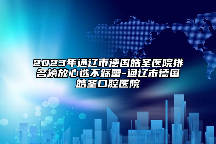 2023年通辽市德国皓圣医院排名榜放心选不踩雷-通辽市德国皓圣口腔医院