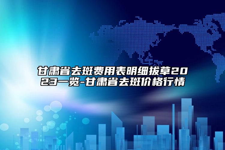 甘肃省去斑费用表明细拔草2023一览-甘肃省去斑价格行情