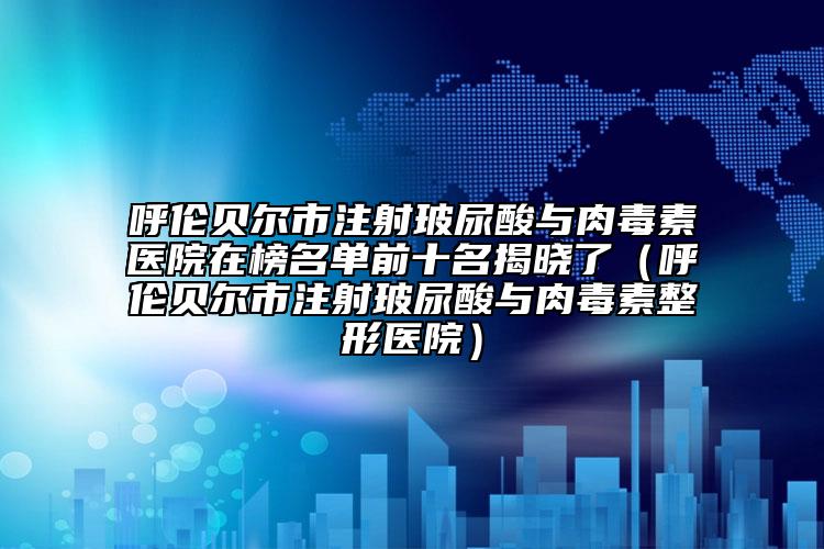 呼伦贝尔市注射玻尿酸与肉毒素医院在榜名单前十名揭晓了（呼伦贝尔市注射玻尿酸与肉毒素整形医院）