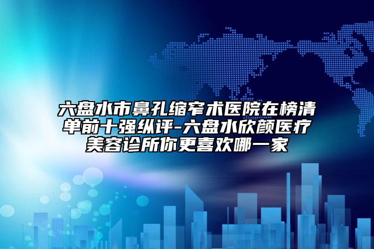 六盘水市鼻孔缩窄术医院在榜清单前十强纵评-六盘水欣颜医疗美容诊所你更喜欢哪一家