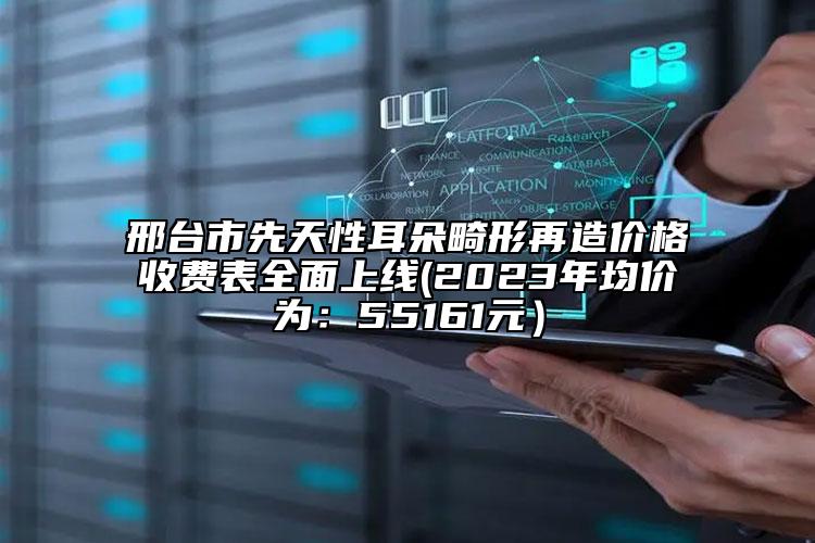 邢台市先天性耳朵畸形再造价格收费表全面上线(2023年均价为：55161元）