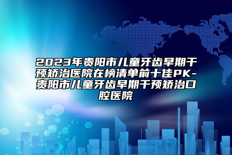 2023年贵阳市儿童牙齿早期干预矫治医院在榜清单前十佳PK-贵阳市儿童牙齿早期干预矫治口腔医院