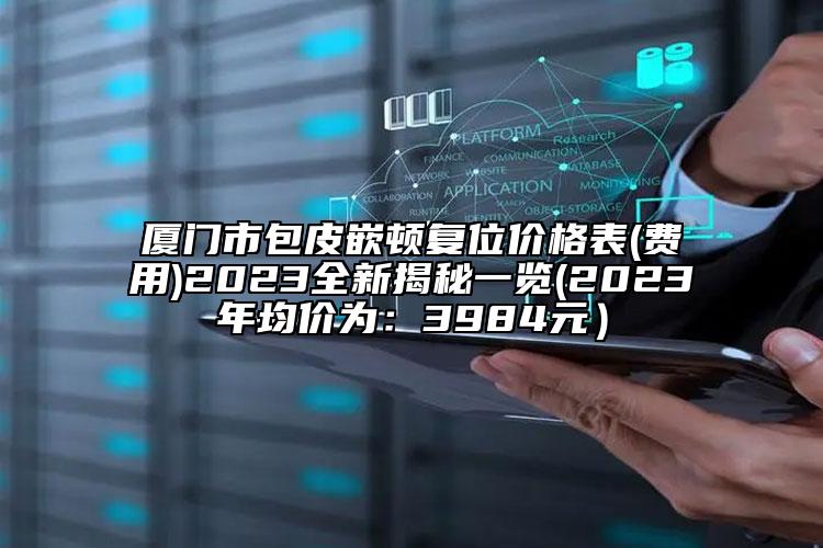 厦门市包皮嵌顿复位价格表(费用)2023全新揭秘一览(2023年均价为：3984元）