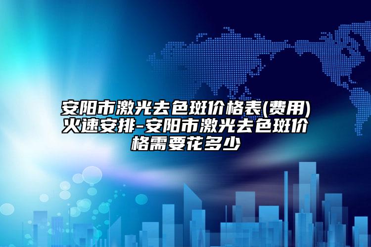 安阳市激光去色斑价格表(费用)火速安排-安阳市激光去色斑价格需要花多少