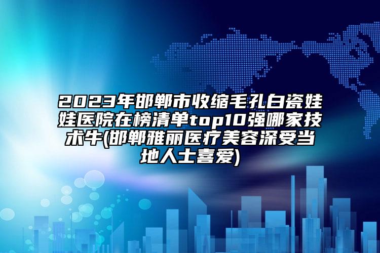 2023年邯郸市收缩毛孔白瓷娃娃医院在榜清单top10强哪家技术牛(邯郸雅丽医疗美容深受当地人士喜爱)