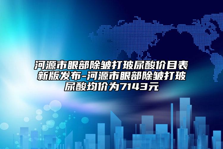 河源市眼部除皱打玻尿酸价目表新版发布-河源市眼部除皱打玻尿酸均价为7143元