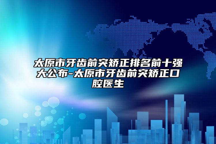 太原市牙齿前突矫正排名前十强大公布-太原市牙齿前突矫正口腔医生