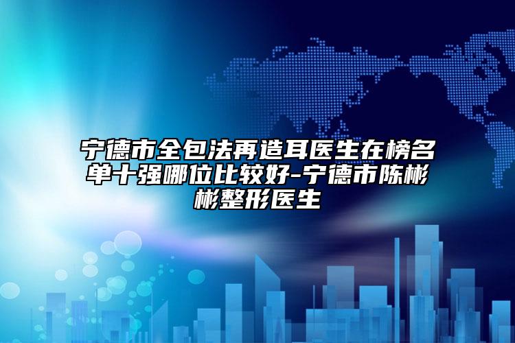 宁德市全包法再造耳医生在榜名单十强哪位比较好-宁德市陈彬彬整形医生