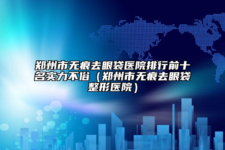 郑州市无痕去眼袋医院排行前十名实力不俗（郑州市无痕去眼袋整形医院）