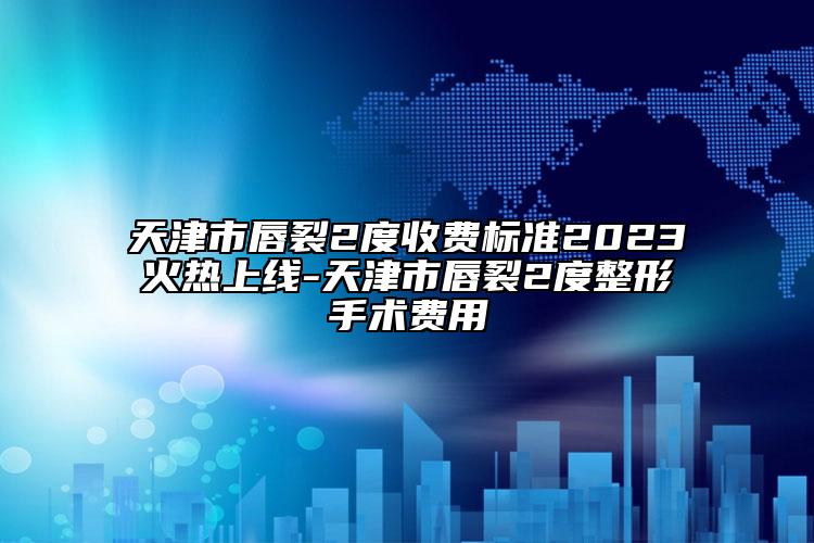 天津市唇裂2度收费标准2023火热上线-天津市唇裂2度整形手术费用