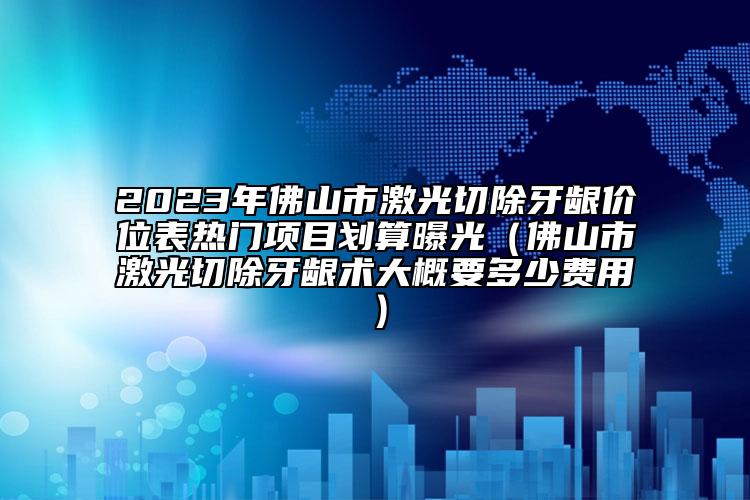 2023年佛山市激光切除牙龈价位表热门项目划算曝光（佛山市激光切除牙龈术大概要多少费用）