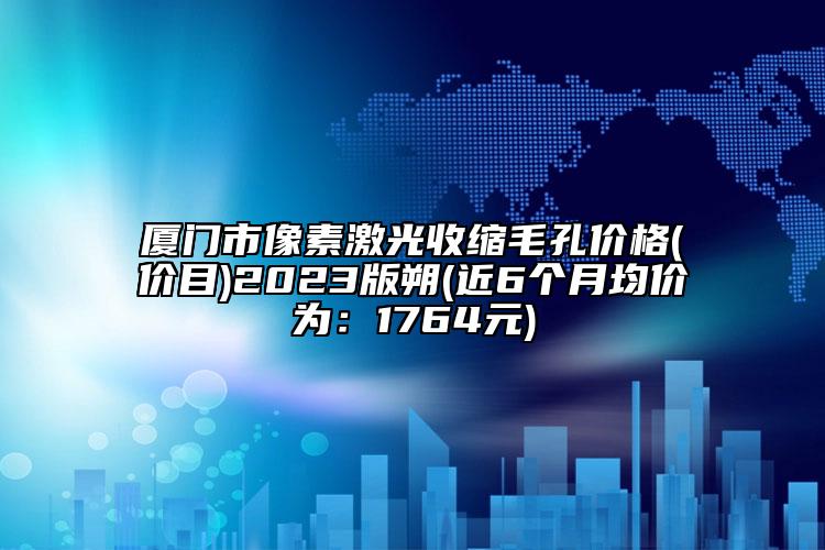 厦门市像素激光收缩毛孔价格(价目)2023版朔(近6个月均价为：1764元)