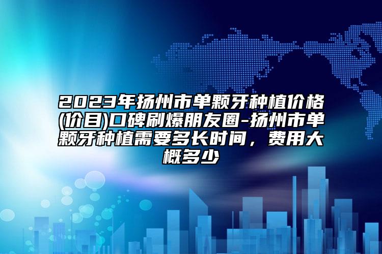 2023年扬州市单颗牙种植价格(价目)口碑刷爆朋友圈-扬州市单颗牙种植需要多长时间，费用大概多少