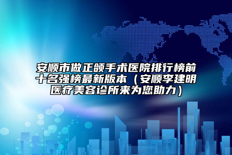 安顺市做正颌手术医院排行榜前十名强榜最新版本（安顺李建明医疗美容诊所来为您助力）