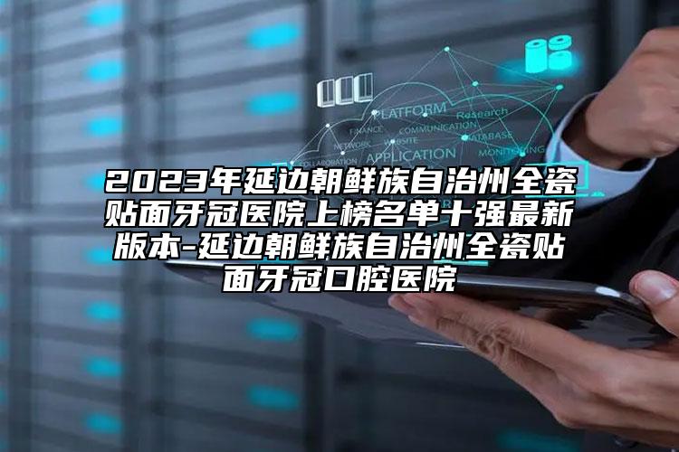 2023年延边朝鲜族自治州全瓷贴面牙冠医院上榜名单十强最新版本-延边朝鲜族自治州全瓷贴面牙冠口腔医院