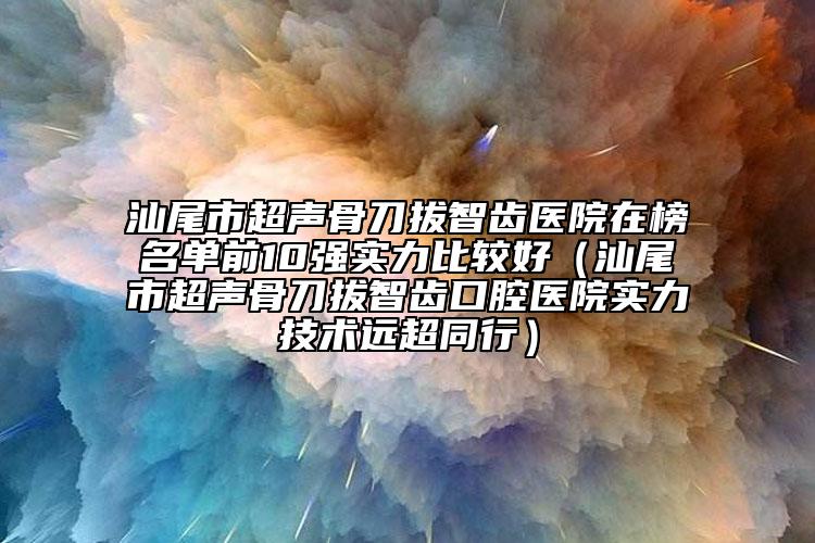 汕尾市超声骨刀拔智齿医院在榜名单前10强实力比较好（汕尾市超声骨刀拔智齿口腔医院实力技术远超同行）