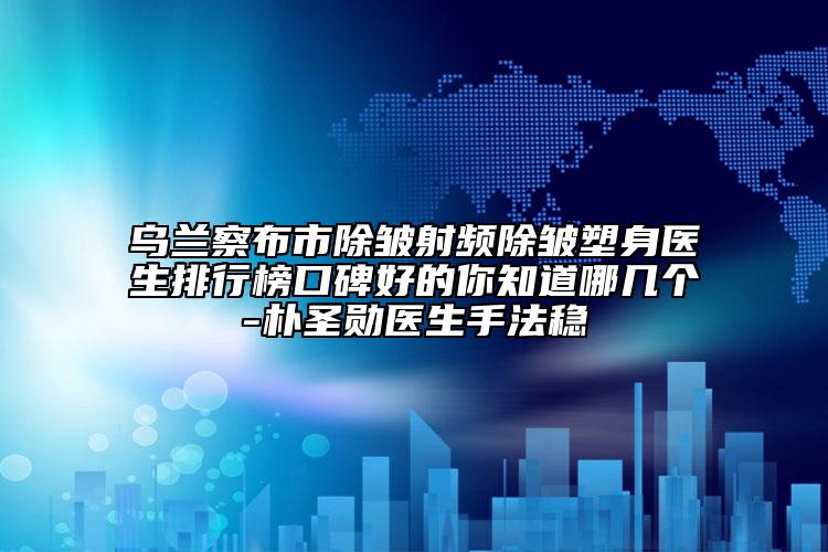 乌兰察布市除皱射频除皱塑身医生排行榜口碑好的你知道哪几个-朴圣勋医生手法稳