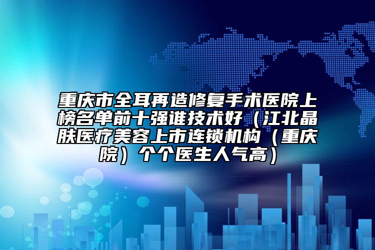 重庆市全耳再造修复手术医院上榜名单前十强谁技术好（江北晶肤医疗美容上市连锁机构（重庆院）个个医生人气高）