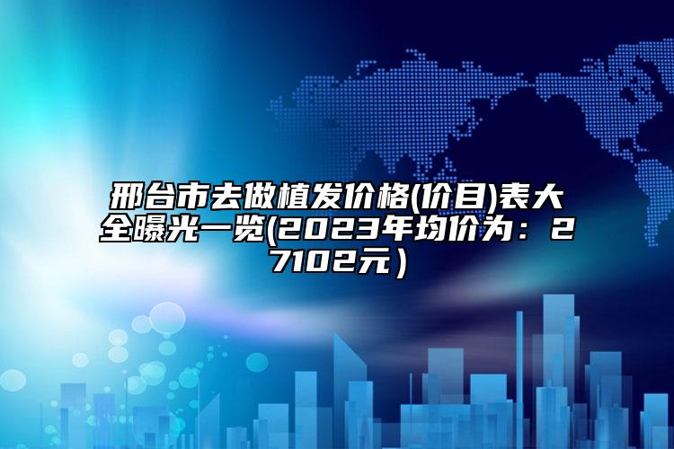 邢台市去做植发价格(价目)表大全曝光一览(2023年均价为：27102元）