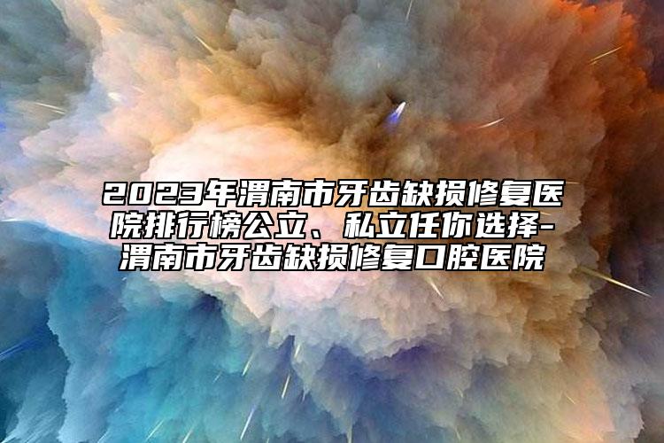 2023年渭南市牙齿缺损修复医院排行榜公立、私立任你选择-渭南市牙齿缺损修复口腔医院