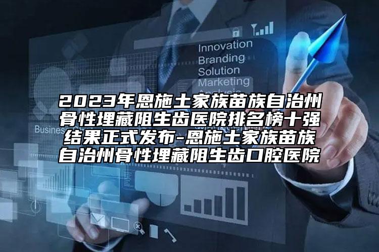 2023年恩施土家族苗族自治州骨性埋藏阻生齿医院排名榜十强结果正式发布-恩施土家族苗族自治州骨性埋藏阻生齿口腔医院