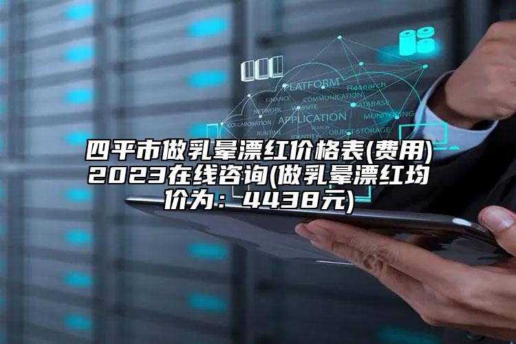 四平市做乳晕漂红价格表(费用)2023在线咨询(做乳晕漂红均价为：4438元)