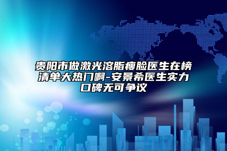 贵阳市做激光溶脂瘦脸医生在榜清单大热门啊-安景希医生实力口碑无可争议