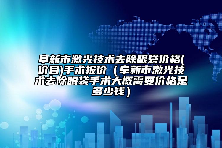 阜新市激光技术去除眼袋价格(价目)手术报价（阜新市激光技术去除眼袋手术大概需要价格是多少钱）