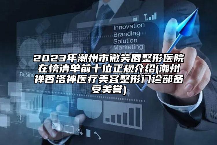 2023年潮州市微笑唇整形医院在榜清单前十位正规介绍(潮州禅香洛神医疗美容整形门诊部备受美誉)