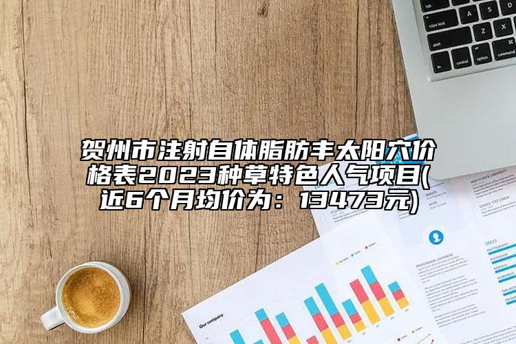 贺州市注射自体脂肪丰太阳穴价格表2023种草特色人气项目(近6个月均价为：13473元)