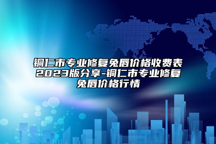 铜仁市专业修复兔唇价格收费表2023版分享-铜仁市专业修复兔唇价格行情