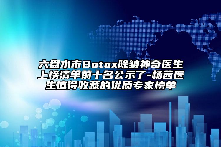 六盘水市Botox除皱神奇医生上榜清单前十名公示了-杨茜医生值得收藏的优质专家榜单