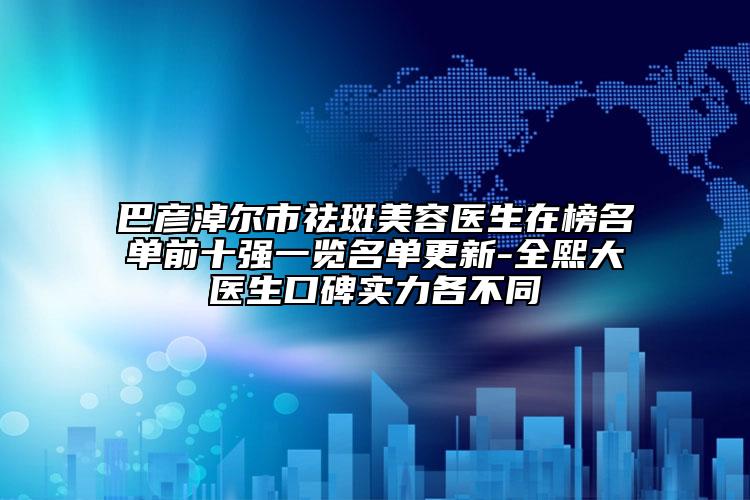 巴彦淖尔市祛斑美容医生在榜名单前十强一览名单更新-全熙大医生口碑实力各不同