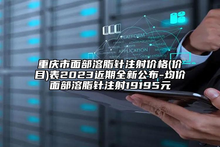 重庆市面部溶脂针注射价格(价目)表2023近期全新公布-均价面部溶脂针注射19195元