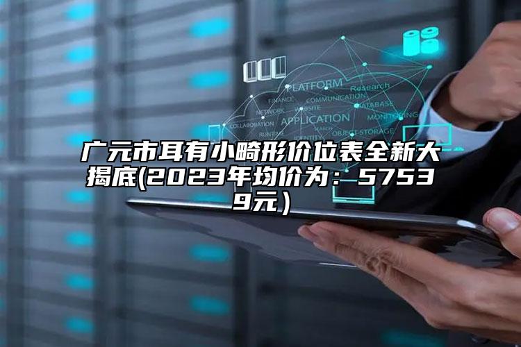 广元市耳有小畸形价位表全新大揭底(2023年均价为：57539元）