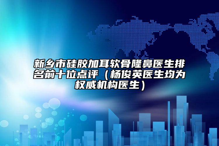 新乡市硅胶加耳软骨隆鼻医生排名前十位点评（杨俊英医生均为权威机构医生）