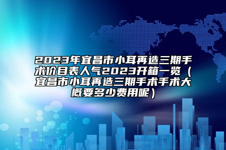 2023年宜昌市小耳再造三期手术价目表人气2023开箱一览（宜昌市小耳再造三期手术手术大概要多少费用呢）