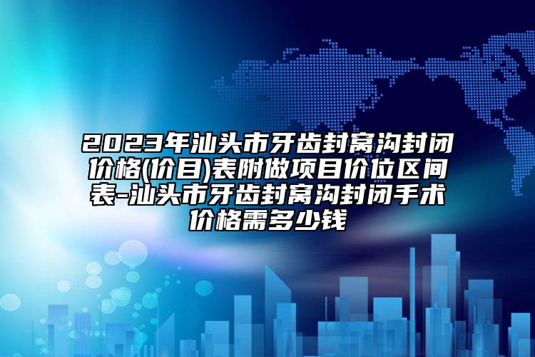 2023年汕头市牙齿封窝沟封闭价格(价目)表附做项目价位区间表-汕头市牙齿封窝沟封闭手术价格需多少钱