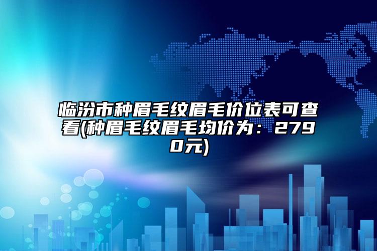 临汾市种眉毛纹眉毛价位表可查看(种眉毛纹眉毛均价为：2790元)