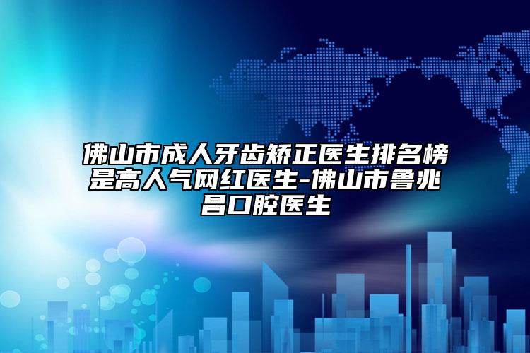 佛山市成人牙齿矫正医生排名榜是高人气网红医生-佛山市鲁兆昌口腔医生