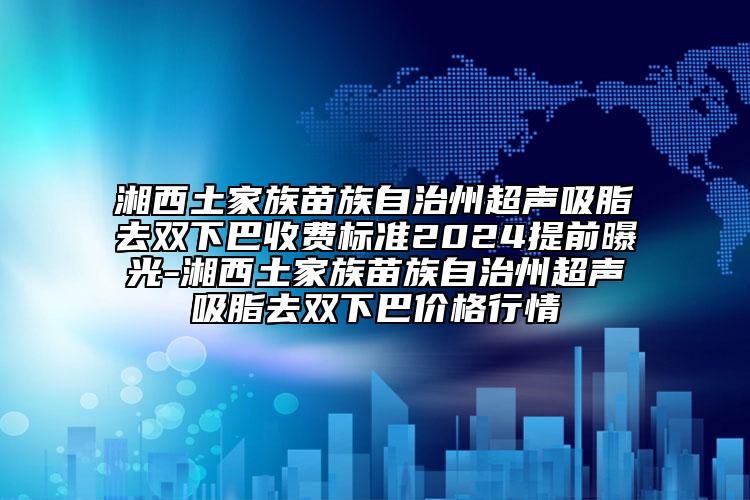 湘西土家族苗族自治州超声吸脂去双下巴收费标准2024提前曝光-湘西土家族苗族自治州超声吸脂去双下巴价格行情