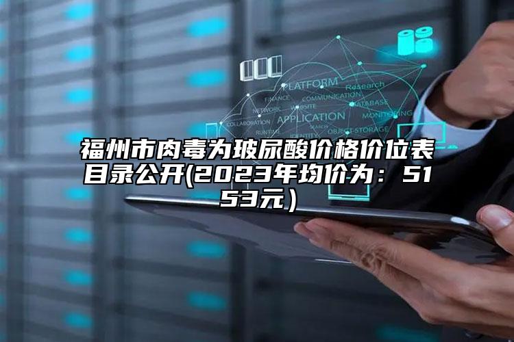 福州市肉毒为玻尿酸价格价位表目录公开(2023年均价为：5153元）