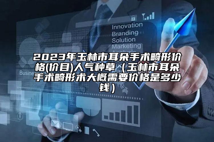 2023年玉林市耳朵手术畸形价格(价目)人气种草（玉林市耳朵手术畸形术大概需要价格是多少钱）