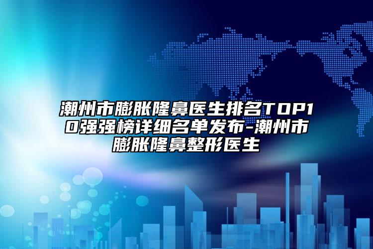 潮州市膨胀隆鼻医生排名TOP10强强榜详细名单发布-潮州市膨胀隆鼻整形医生