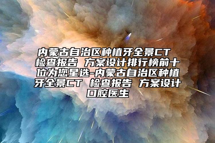 内蒙古自治区种植牙全景CT 检查报告 方案设计排行榜前十位为您星选-内蒙古自治区种植牙全景CT 检查报告 方案设计口腔医生