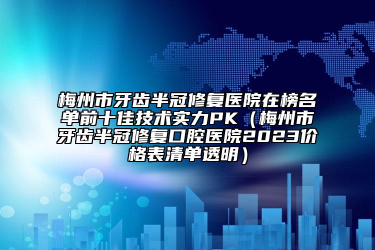 梅州市牙齿半冠修复医院在榜名单前十佳技术实力PK（梅州市牙齿半冠修复口腔医院2023价格表清单透明）