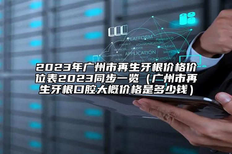 2023年广州市再生牙根价格价位表2023同步一览（广州市再生牙根口腔大概价格是多少钱）