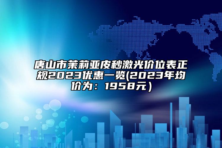 唐山市茉莉亚皮秒激光价位表正规2023优惠一览(2023年均价为：1958元）